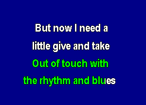 But now I need a

little give and take

Out of touch with
the rhythm and blues