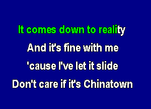 It comes down to reality

And it's fine with me
'cause I've let it slide
Don't care if it's Chinatown