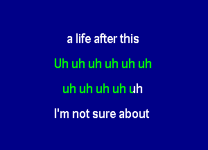 a life after this
Uh uh uh uh uh uh
uh uh uh uh uh

I'm not sure about