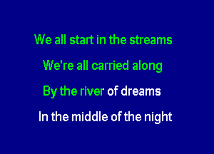 We all start in the streams
We're all carried along

By the river of dreams

In the middle ofthe night