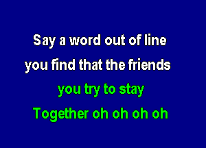 Say a word out of line
you find that the friends

you try to stay
Together oh oh oh oh