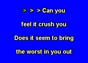 t' t) Can you

feel it crush you

Does it seem to bring

the worst in you out