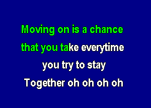 Moving on is a chance

that you take everytime
you try to stay
Together oh oh oh oh