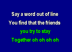 Say a word out of line
You find that the friends

you try to stay
Together oh oh oh oh