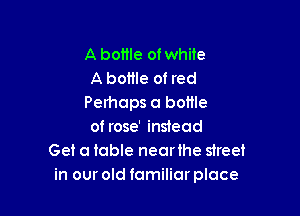 A bottle of white
A bottle of red
Perhaps a bottle

of rose' instead
Get a table nearihe street
in our old familiar place