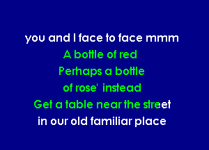 you and I face to face mmm
A bottle of red
Perhaps a bottle

of rose' instead
Get a table nearihe street
in our old familiar place