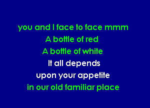 you and lfoce to face mmm
A bottle of red
A bottle ofwhile

It all depends
upon your appetite
in our old familiar place