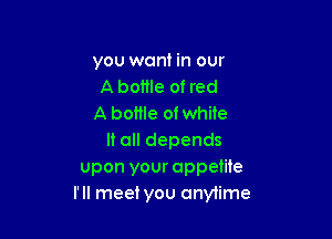 you want in our
A bottle of red
A bottle of white

It all depends
upon your appetite
I'll meet you anytime