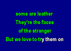 some are leather
They're the faces
of the stranger

But we love to trythem on