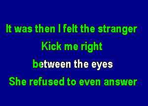 It was then I felt the stranger
Kick me right

between the eyes

She refused to even answer