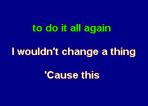 to do it all again

I wouldn't change a thing

'Cause this