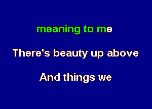meaning to me

There's beauty up above

And things we
