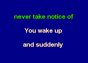 never take notice of

You wake up

and suddenly