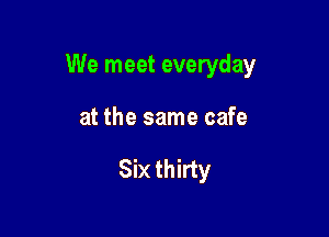 We meet everyday

at the same cafe

Six thirty
