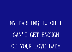 MY DARLING I, OH I
CANT GET ENOUGH
OF YOUR LOVE BABY