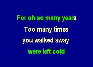 For oh so many years

Too many times

you walked away
were left cold