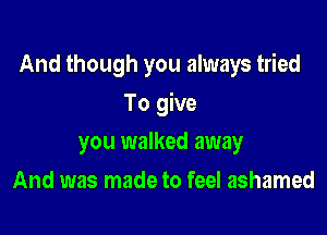 And though you always tried

To give
you walked away
And was made to feel ashamed