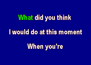 What did you think

I would do at this moment

When you're