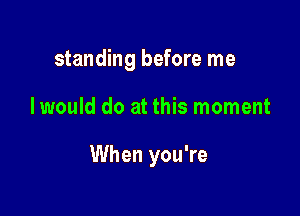 standing before me

I would do at this moment

When you're