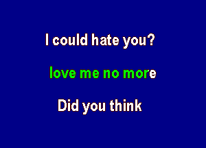 I could hate you?

love me no more

Did you think
