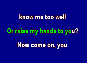 know me too well

0r raise my hands to you?

Now come on, you
