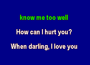 know me too well

How can I hurt you?

When darling, I love you