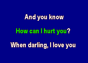 And you know

How can I hurt you?

When darling, I love you