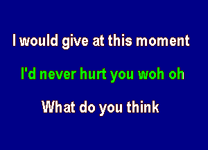 lwould give at this moment

I'd never hurt you woh oh

What do you think