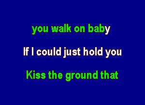 you walk on baby

If I could just hold you

Kiss the ground that
