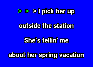 n, r3 I pick her up
outside the station

SheVS tellin' me

about her spring vacation