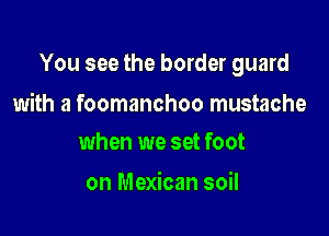 You see the border guard

with a foomanchoo mustache
when we set foot

on Mexican soil