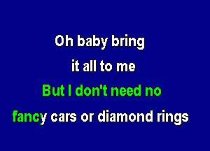 Oh baby bring
it all to me
But I don't need no

fancy cars or diamond rings
