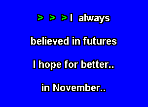 N always

believed in futures

I hope for better..

in November..