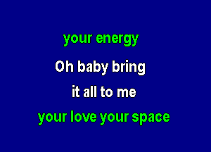 your energy
Oh baby bring

it all to me
your love your space