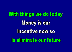 With things we do today

Money is our
incentive now so
ls eliminate our future