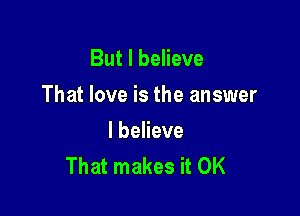 But I believe

That love is the answer

I believe
That makes it OK