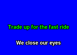 Trade up for the fast ride

We close our eyes