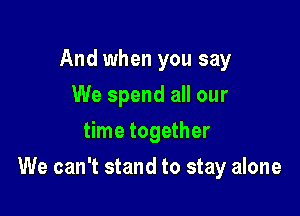 And when you say
We spend all our
time together

We can't stand to stay alone