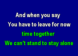 And when you say
You have to leave for now
time together

We can't stand to stay alone