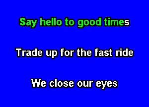 Say hello to good times

Trade up for the fast ride

We close our eyes