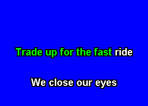 Trade up for the fast ride

We close our eyes