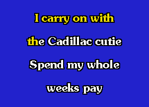 lcarry on with
the Cadillac cutie

Spend my whole

weeks pay