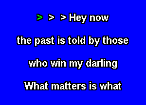 t. t. z. Hey now

the past is told by those

who win my darling

What matters is what