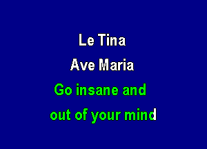 Le Tina
Ave Maria
Go insane and

out of your mind