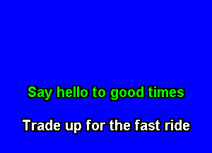 Say hello to good times

Trade up for the fast ride