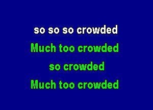 so so so crowded
Much too crowded
so crowded

Much too crowded