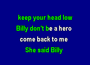 keep your head low

Billy don't be a hero

come back to me
She said Billy