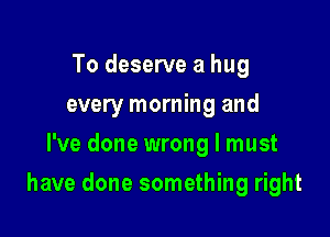 To deserve a hug
every morning and
I've done wrong I must

have done something right
