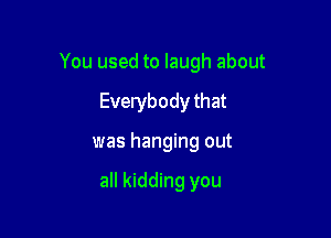 You used to laugh about

Everybody that
was hanging out

all kidding you