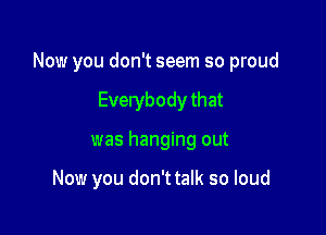 Now you don't seem so proud

Everybody that
was hanging out

Now you don't talk so loud